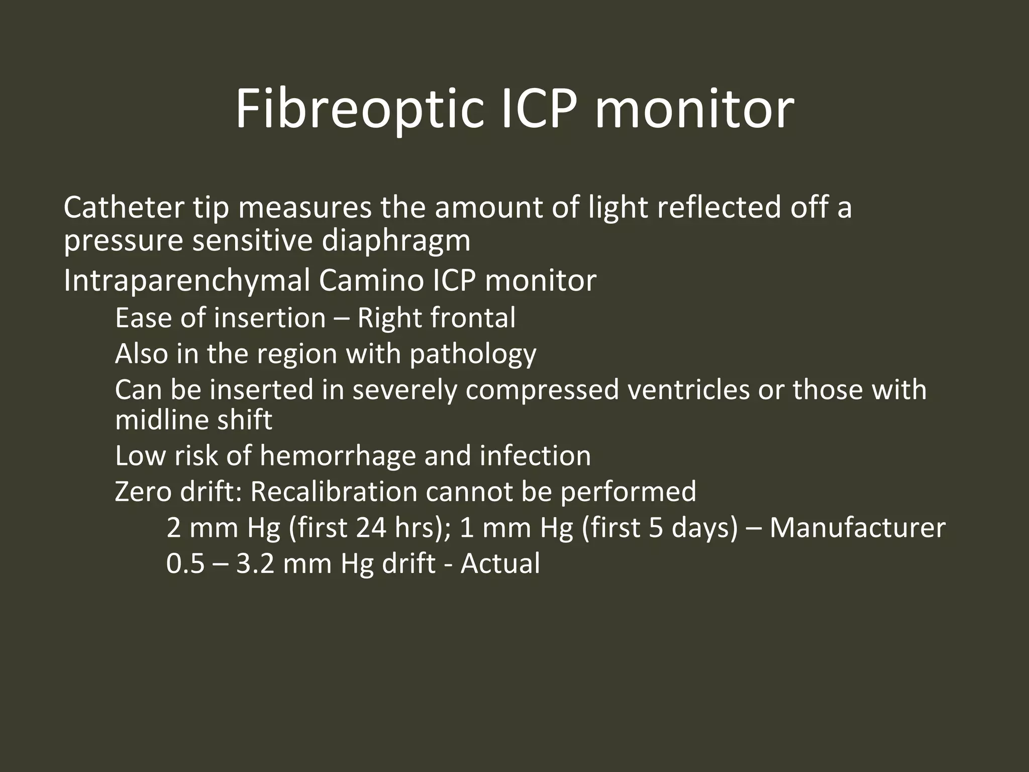 Fibreoptic ICP monitor
Catheter tip measures the amount of light reflected off a
pressure sensitive diaphragm
Intraparenchymal Camino ICP monitor
Ease of insertion – Right frontal
Also in the region with pathology
Can be inserted in severely compressed ventricles or those with
midline shift
Low risk of hemorrhage and infection
Zero drift: Recalibration cannot be performed
2 mm Hg (first 24 hrs); 1 mm Hg (first 5 days) – Manufacturer
0.5 – 3.2 mm Hg drift - Actual
 