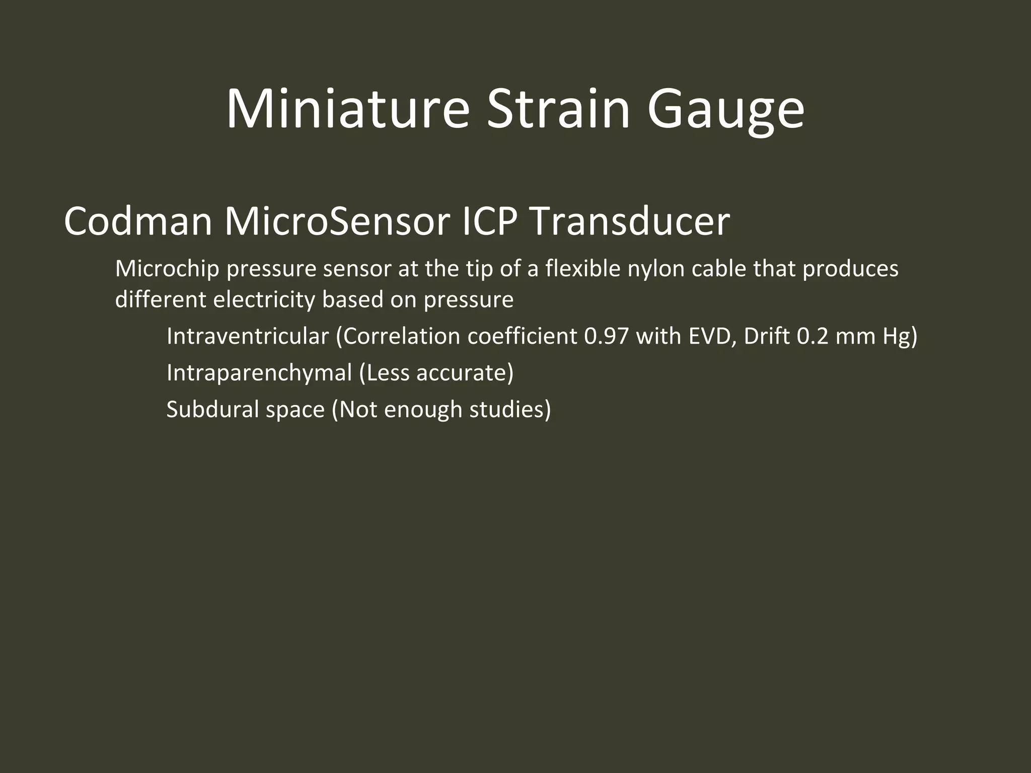 Miniature Strain Gauge
Codman MicroSensor ICP Transducer
Microchip pressure sensor at the tip of a flexible nylon cable that produces
different electricity based on pressure
Intraventricular (Correlation coefficient 0.97 with EVD, Drift 0.2 mm Hg)
Intraparenchymal (Less accurate)
Subdural space (Not enough studies)
 