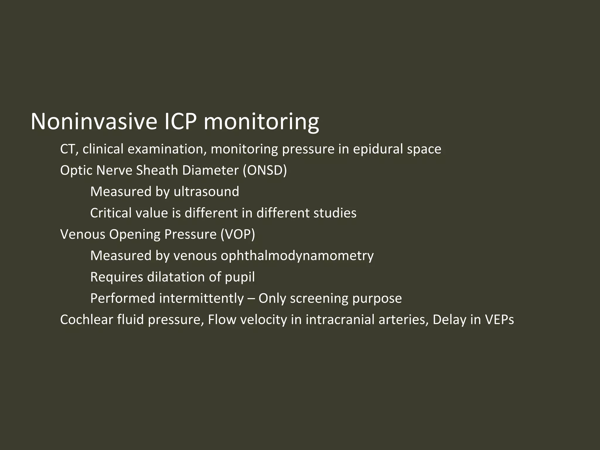 Noninvasive ICP monitoring
CT, clinical examination, monitoring pressure in epidural space
Optic Nerve Sheath Diameter (ONSD)
Measured by ultrasound
Critical value is different in different studies
Venous Opening Pressure (VOP)
Measured by venous ophthalmodynamometry
Requires dilatation of pupil
Performed intermittently – Only screening purpose
Cochlear fluid pressure, Flow velocity in intracranial arteries, Delay in VEPs
 