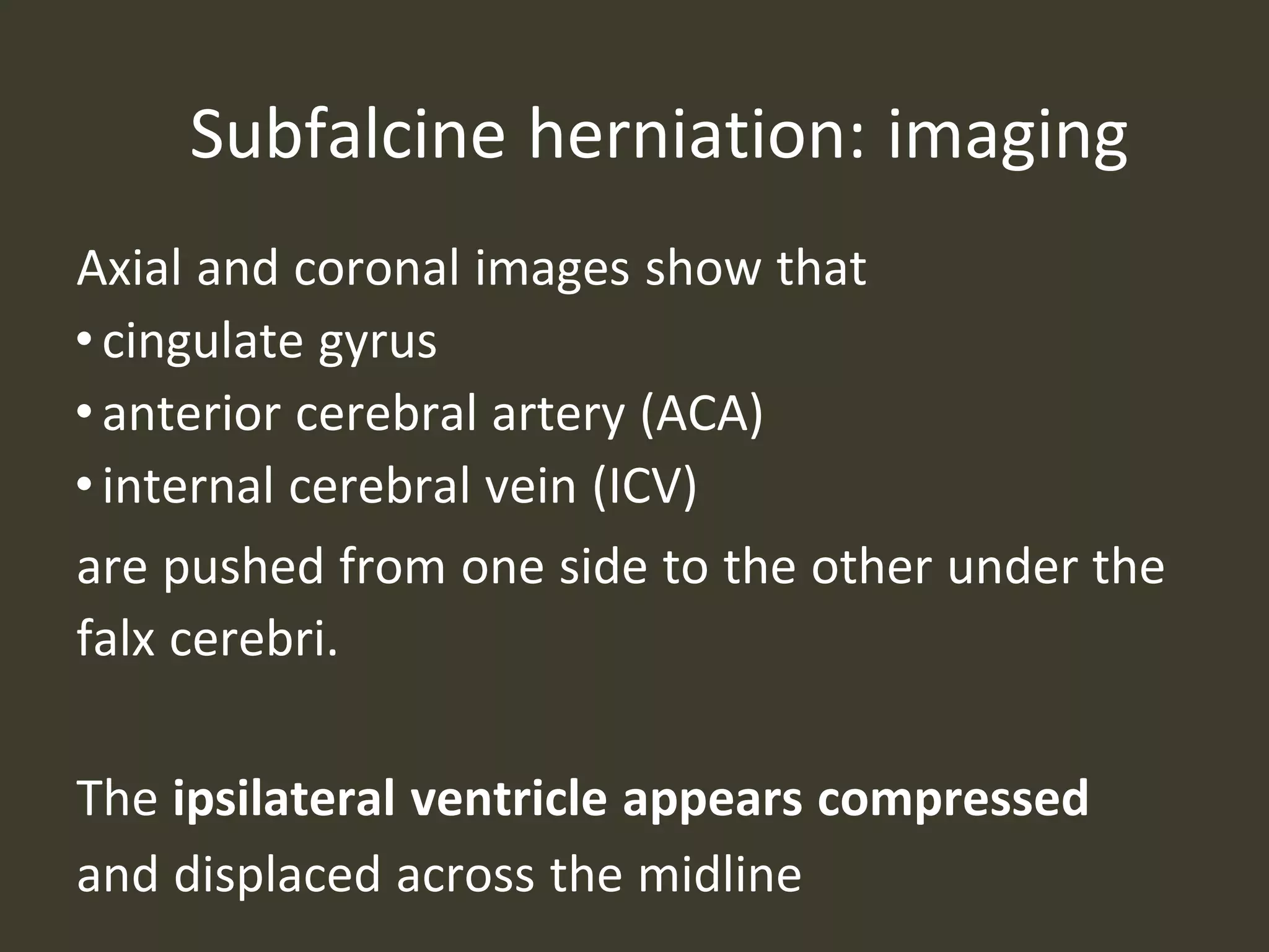 Subfalcine herniation: imaging
Axial and coronal images show that
•cingulate gyrus
•anterior cerebral artery (ACA)
•internal cerebral vein (ICV)
are pushed from one side to the other under the
falx cerebri.
The ipsilateral ventricle appears compressed
and displaced across the midline
 