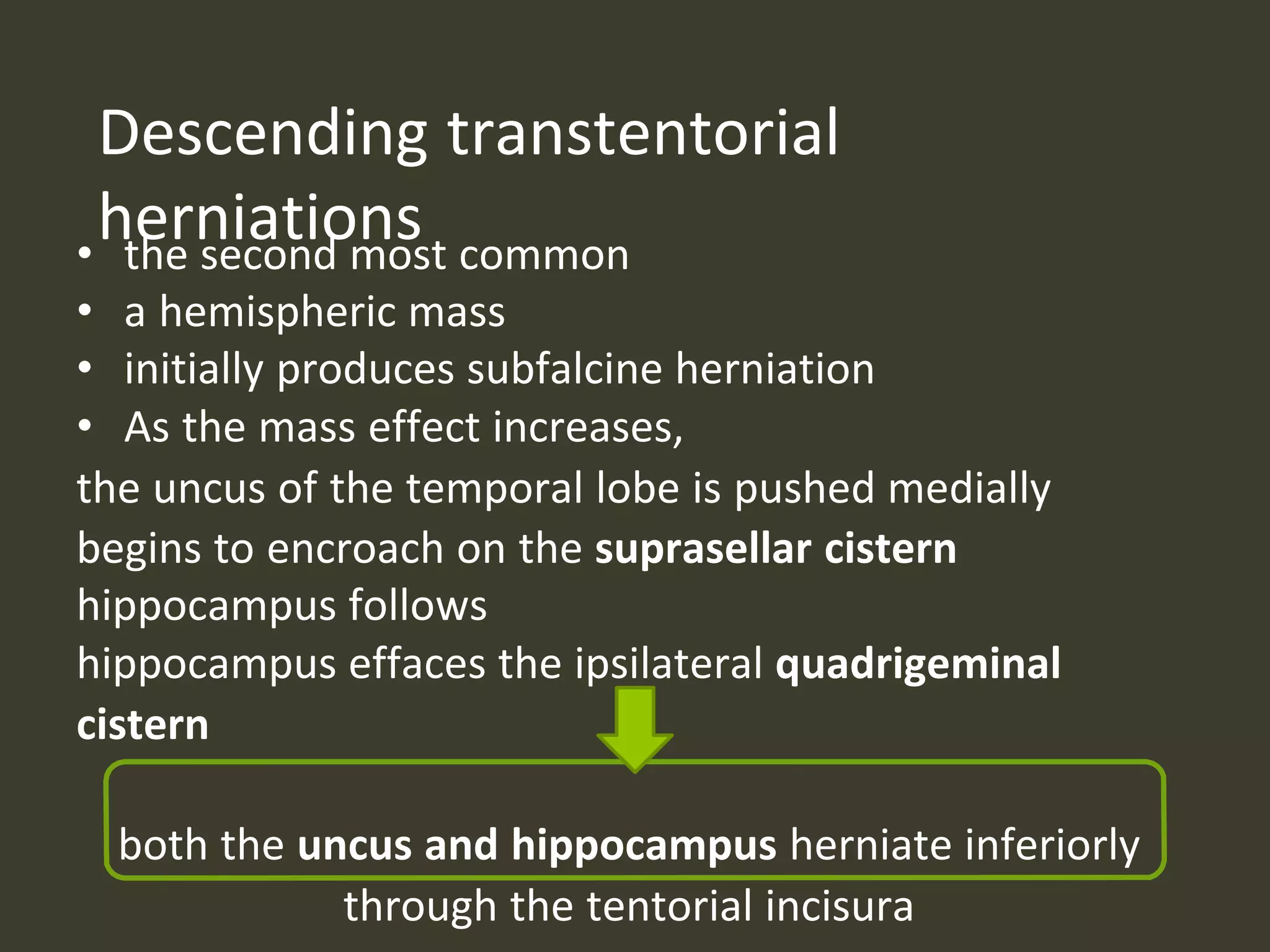 Descending transtentorial
herniations• the second most common
• a hemispheric mass
• initially produces subfalcine herniation
• As the mass effect increases,
the uncus of the temporal lobe is pushed medially
begins to encroach on the suprasellar cistern
hippocampus follows
hippocampus effaces the ipsilateral quadrigeminal
cistern
both the uncus and hippocampus herniate inferiorly
through the tentorial incisura
 