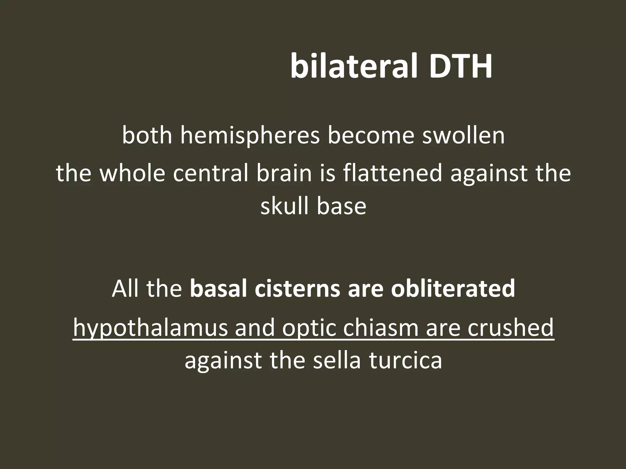 bilateral DTH
both hemispheres become swollen
the whole central brain is flattened against the
skull base
All the basal cisterns are obliterated
hypothalamus and optic chiasm are crushed
against the sella turcica
 