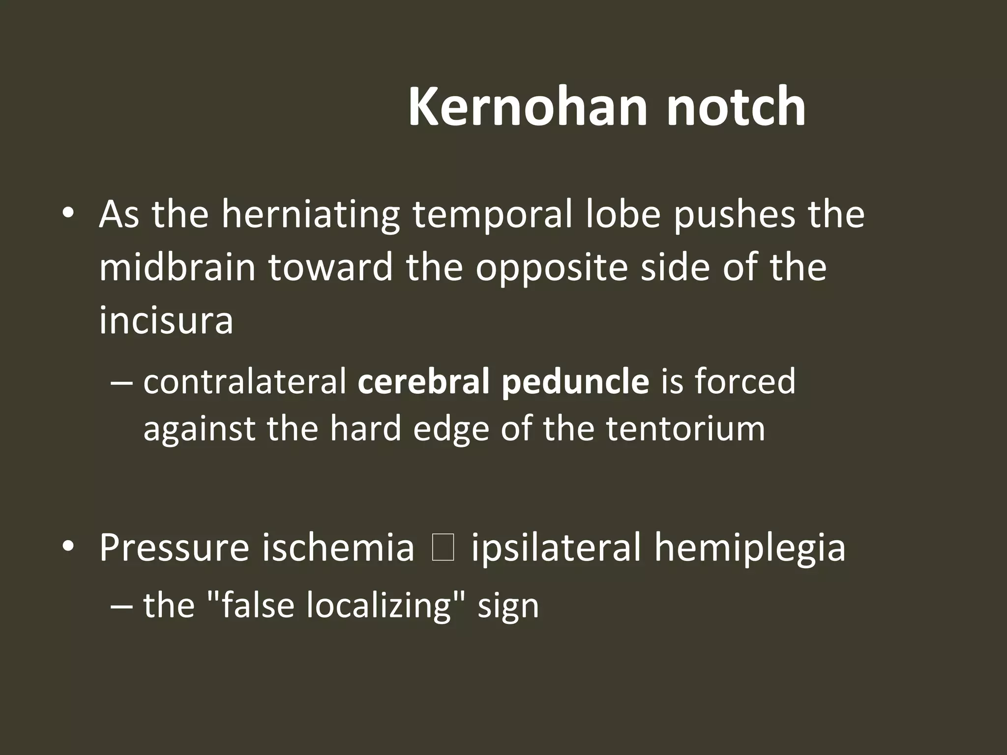Kernohan notch
• As the herniating temporal lobe pushes the
midbrain toward the opposite side of the
incisura
– contralateral cerebral peduncle is forced
against the hard edge of the tentorium
• Pressure ischemia 🡪 ipsilateral hemiplegia
– the "false localizing" sign
 