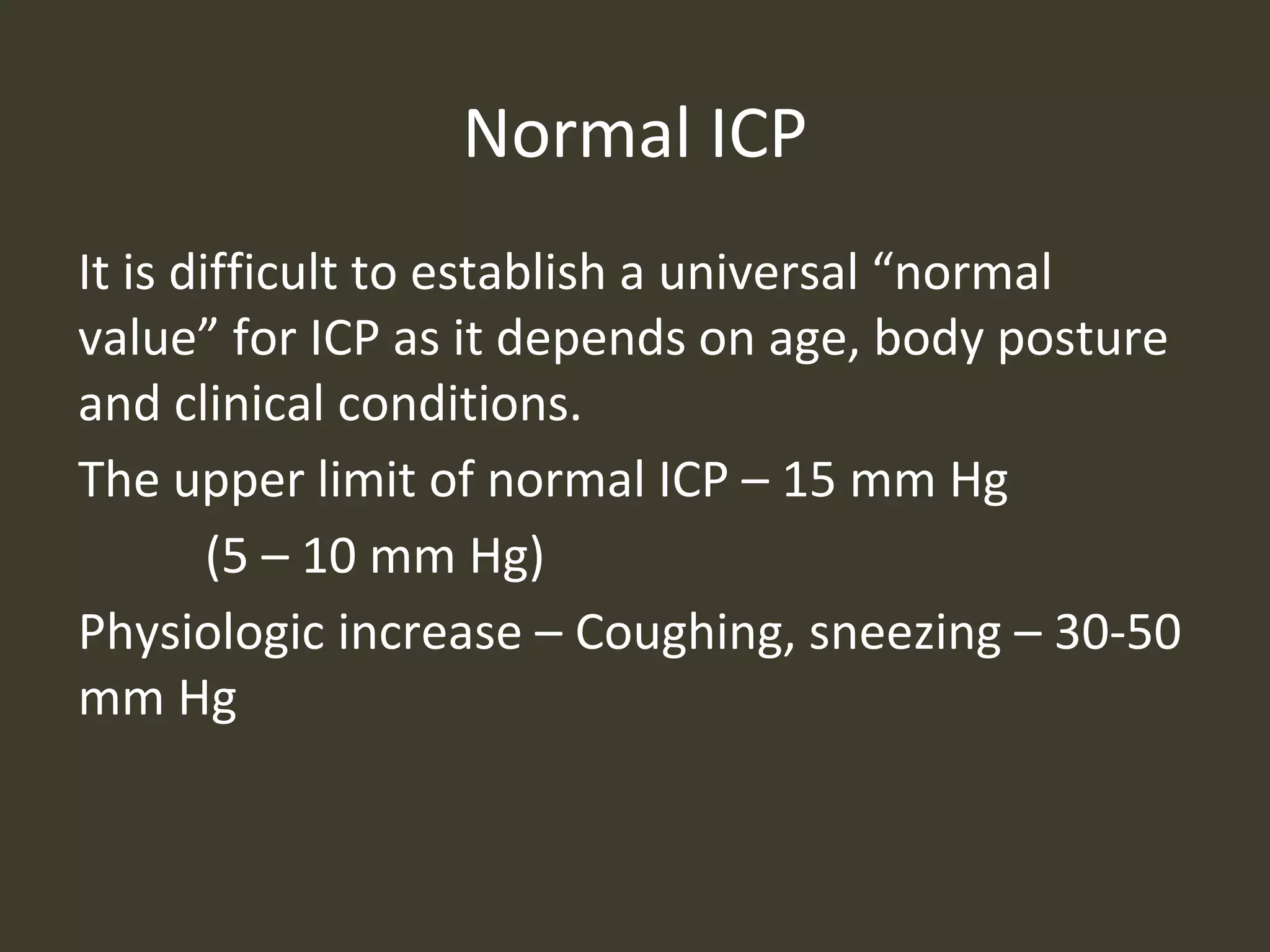 Normal ICP
It is difficult to establish a universal “normal
value” for ICP as it depends on age, body posture
and clinical conditions.
The upper limit of normal ICP – 15 mm Hg
(5 – 10 mm Hg)
Physiologic increase – Coughing, sneezing – 30-50
mm Hg
 