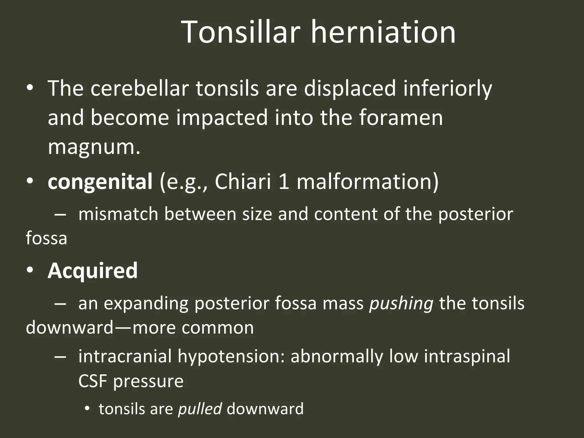 Tonsillar herniation
• The cerebellar tonsils are displaced inferiorly
and become impacted into the foramen
magnum.
• congenital (e.g., Chiari 1 malformation)
– mismatch between size and content of the posterior
fossa
• Acquired
– an expanding posterior fossa mass pushing the tonsils
downward—more common
– intracranial hypotension: abnormally low intraspinal
CSF pressure
• tonsils are pulled downward
 