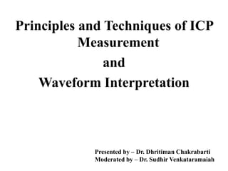 Principles and Techniques of ICP
Measurement
and
Waveform Interpretation
Presented by – Dr. Dhritiman Chakrabarti
Moderated by – Dr. Sudhir Venkataramaiah
 