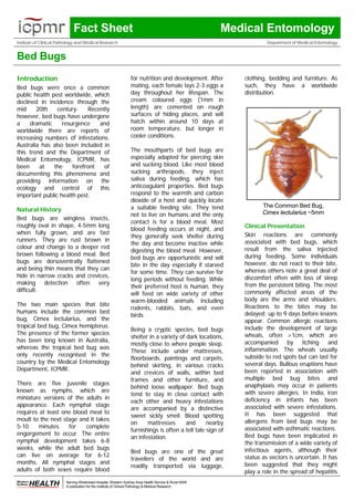 Fact Sheet                                                               Medical Entomology
Institute of Clinical Pathology and Medical Research                                                                Department of Medical Entomology


Bed Bugs
Introduction                                                    for nutrition and development. After       clothing, bedding and furniture. As
Bed bugs were once a common                                     mating, each female lays 2-3 eggs a        such, they have a worldwide
public health pest worldwide, which                             day throughout her lifespan. The           distribution.
declined in incidence through the                               cream coloured eggs (1mm in
mid     20th    century.     Recently                           length) are cemented on rough
however, bed bugs have undergone                                surfaces of hiding places, and will
a    dramatic     resurgence     and                            hatch within around 10 days at
worldwide there are reports of                                  room temperature, but longer in
increasing numbers of infestations.                             cooler conditions.
Australia has also been included in
this trend and the Department of                                The mouthparts of bed bugs are
Medical Entomology, ICPMR, has                                  especially adapted for piercing skin
been     at    the    forefront    of                           and sucking blood. Like most blood
documenting this phenomena and                                  sucking arthropods, they inject
providing information on the                                    saliva during feeding, which has
ecology and control of this                                     anticoagulant properties. Bed bugs
important public health pest.                                   respond to the warmth and carbon
                                                                dioxide of a host and quickly locate
                                                                a suitable feeding site. They tend                The Common Bed Bug,
Natural History                                                                                                   Cimex lectularius ~5mm
                                                                not to live on humans and the only
Bed bugs are wingless insects,
                                                                contact is for a blood meal. Most
roughly oval in shape, 4-5mm long                                                                          Clinical Presentation
                                                                blood feeding occurs at night, and
when fully grown, and are fast                                                                             Skin reactions are commonly
                                                                they generally seek shelter during
runners. They are rust brown in                                                                            associated with bed bugs, which
                                                                the day and become inactive while
colour and change to a deeper red                                                                          result from the saliva injected
                                                                digesting the blood meal. However,
brown following a blood meal. Bed                                                                          during feeding. Some individuals
                                                                bed bugs are opportunistic and will
bugs are dorsoventrally flattened                                                                          however, do not react to their bite,
                                                                bite in the day especially if starved
and being thin means that they can                                                                         whereas others note a great deal of
                                                                for some time. They can survive for
hide in narrow cracks and crevices,                                                                        discomfort often with loss of sleep
                                                                long periods without feeding. While
making detection often very                                                                                from the persistent biting. The most
                                                                their preferred host is human, they
difficult.                                                                                                 commonly affected areas of the
                                                                will feed on wide variety of other
                                                                warm-blooded animals including             body are the arms and shoulders.
The two main species that bite                                                                             Reactions to the bites may be
                                                                rodents, rabbits, bats, and even
humans include the common bed                                                                              delayed; up to 9 days before lesions
                                                                birds.
bug, Cimex lectularius, and the                                                                            appear. Common allergic reactions
tropical bed bug, Cimex hemipterus.                                                                        include the development of large
                                                                Being a cryptic species, bed bugs
The presence of the former species                                                                         wheals, often >1cm, which are
                                                                shelter in a variety of dark locations,
has been long known in Australia,                                                                          accompanied by itching and
                                                                mostly close to where people sleep.
whereas the tropical bed bug was                                                                           inflammation. The wheals usually
                                                                These include under mattresses,
only recently recognised in the                                                                            subside to red spots but can last for
                                                                floorboards, paintings and carpets,
country by the Medical Entomology                                                                          several days. Bullous eruptions have
                                                                behind skirting, in various cracks
Department, ICPMR.                                                                                         been reported in association with
                                                                and crevices of walls, within bed
                                                                frames and other furniture, and            multiple bed bug bites and
There are five juvenile stages                                                                             anaphylaxis may occur in patients
                                                                behind loose wallpaper. Bed bugs
known as nymphs, which are                                                                                 with severe allergies. In India, iron
                                                                tend to stay in close contact with
miniature versions of the adults in                                                                        deficiency in infants has been
                                                                each other and heavy infestations
appearance. Each nymphal stage                                                                             associated with severe infestations.
                                                                are accompanied by a distinctive
requires at least one blood meal to                                                                        It has been suggested that
                                                                sweet sickly smell. Blood spotting
moult to the next stage and it takes                                                                       allergens from bed bugs may be
                                                                on     mattresses       and      nearby
5-10     minutes    for    complete                                                                        associated with asthmatic reactions.
                                                                furnishings is often a tell tale sign of
engorgement to occur. The entire                                                                           Bed bugs have been implicated in
                                                                an infestation.
nymphal development takes 6-8                                                                              the transmission of a wide variety of
weeks, while the adult bed bugs                                                                            infectious agents, although their
                                                                Bed bugs are one of the great
can live on average for 6-12                                                                               status as vectors is uncertain. It has
                                                                travellers of the world and are
months. All nymphal stages and                                                                             been suggested that they might
                                                                readily transported via luggage,
adults of both sexes require blood                                                                         play a role in the spread of hepatitis
                         Serving Westmead Hospital, Western Sydney Area Health Service & Rural NSW
                         A publication for the Institute of Clinical Pathology & Medical Research
 