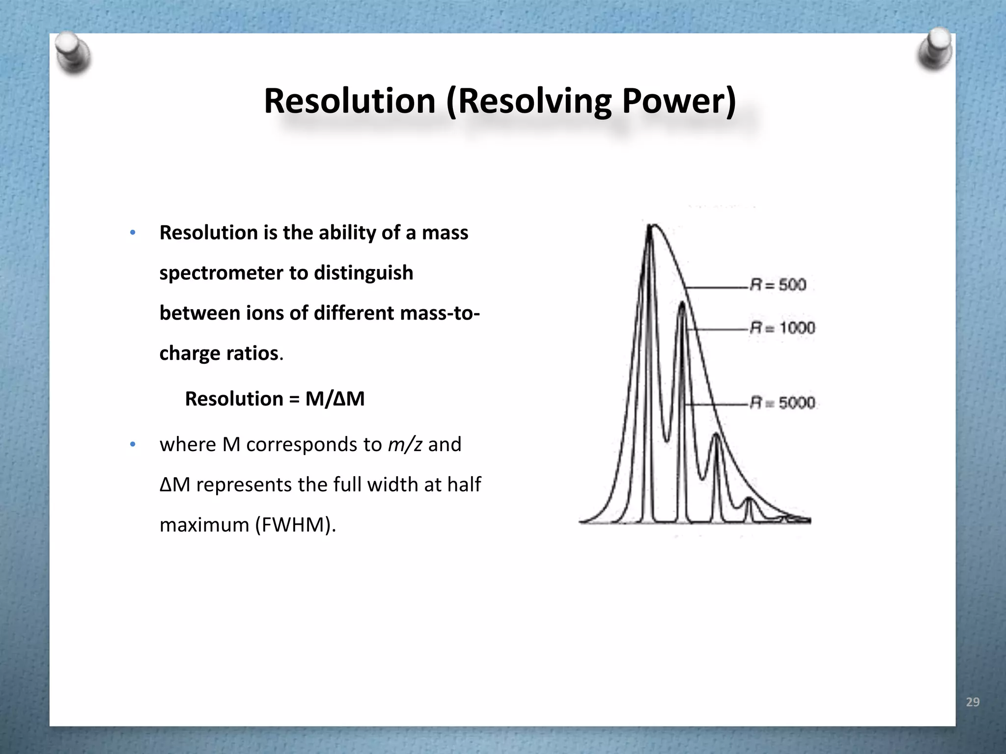 29
Resolution (Resolving Power)
• Resolution is the ability of a mass
spectrometer to distinguish
between ions of different mass-to-
charge ratios.
Resolution = M/ΔM
• where M corresponds to m/z and
ΔM represents the full width at half
maximum (FWHM).
 