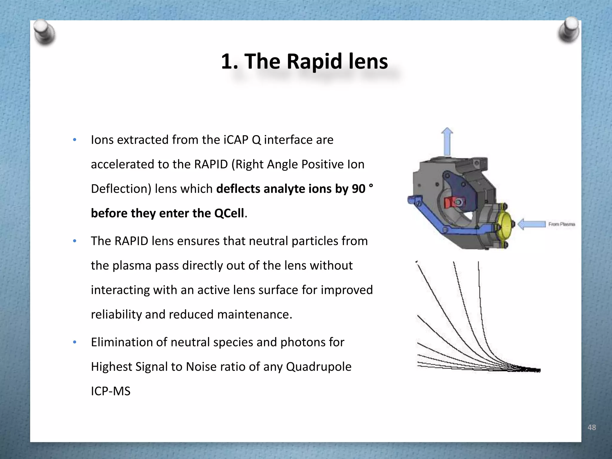 48
1. The Rapid lens
• Ions extracted from the iCAP Q interface are
accelerated to the RAPID (Right Angle Positive Ion
Deflection) lens which deflects analyte ions by 90 °
before they enter the QCell.
• The RAPID lens ensures that neutral particles from
the plasma pass directly out of the lens without
interacting with an active lens surface for improved
reliability and reduced maintenance.
• Elimination of neutral species and photons for
Highest Signal to Noise ratio of any Quadrupole
ICP-MS
 