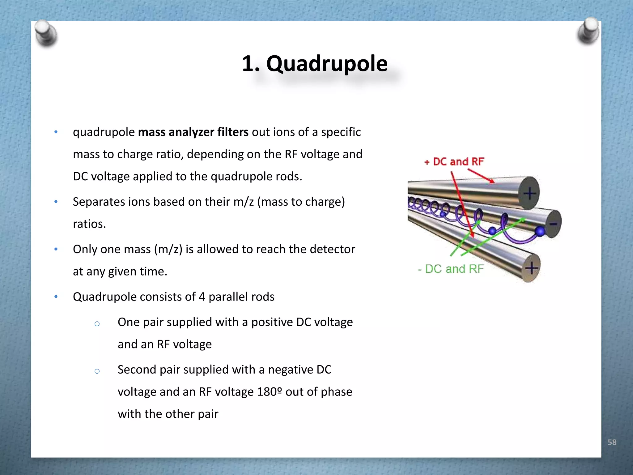 58
1. Quadrupole
• quadrupole mass analyzer filters out ions of a specific
mass to charge ratio, depending on the RF voltage and
DC voltage applied to the quadrupole rods.
• Separates ions based on their m/z (mass to charge)
ratios.
• Only one mass (m/z) is allowed to reach the detector
at any given time.
• Quadrupole consists of 4 parallel rods
o One pair supplied with a positive DC voltage
and an RF voltage
o Second pair supplied with a negative DC
voltage and an RF voltage 180º out of phase
with the other pair
 