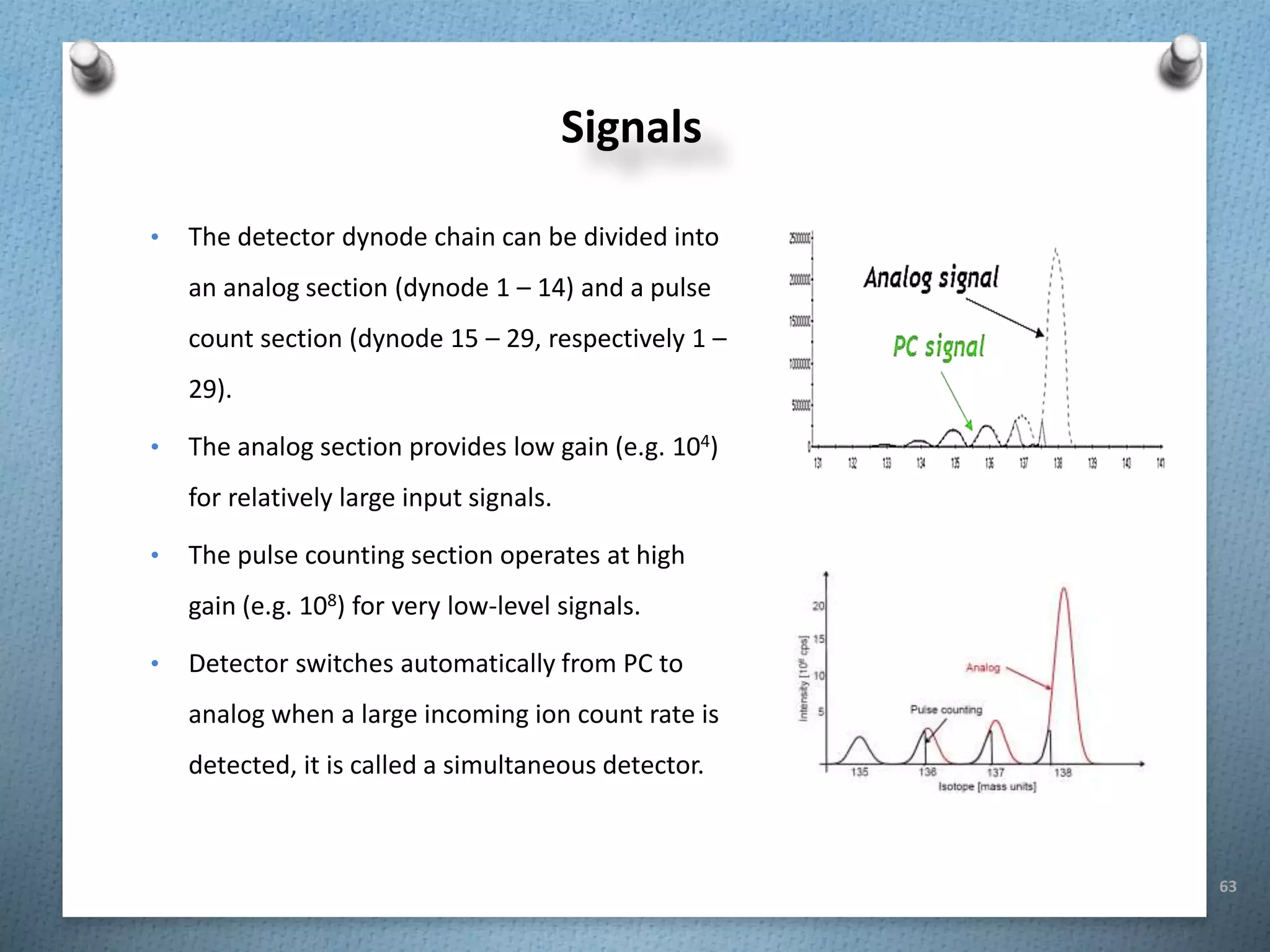 63
• The detector dynode chain can be divided into
an analog section (dynode 1 – 14) and a pulse
count section (dynode 15 – 29, respectively 1 –
29).
• The analog section provides low gain (e.g. 104)
for relatively large input signals.
• The pulse counting section operates at high
gain (e.g. 108) for very low-level signals.
• Detector switches automatically from PC to
analog when a large incoming ion count rate is
detected, it is called a simultaneous detector.
Signals
 
