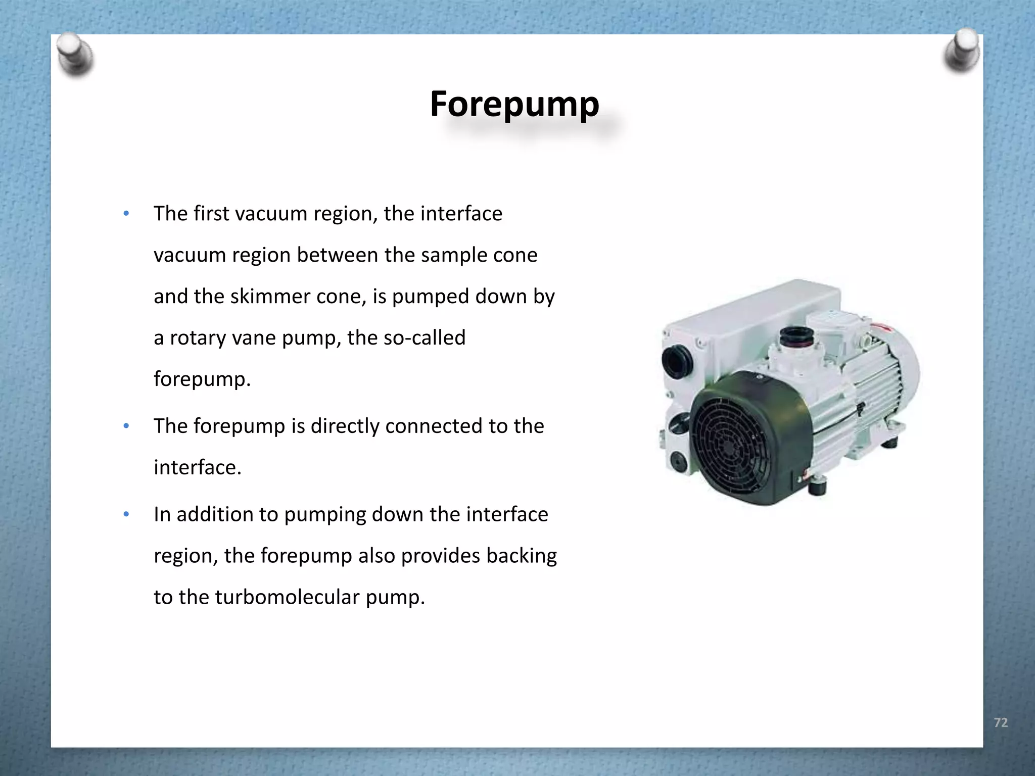 72
Forepump
• The first vacuum region, the interface
vacuum region between the sample cone
and the skimmer cone, is pumped down by
a rotary vane pump, the so-called
forepump.
• The forepump is directly connected to the
interface.
• In addition to pumping down the interface
region, the forepump also provides backing
to the turbomolecular pump.
 