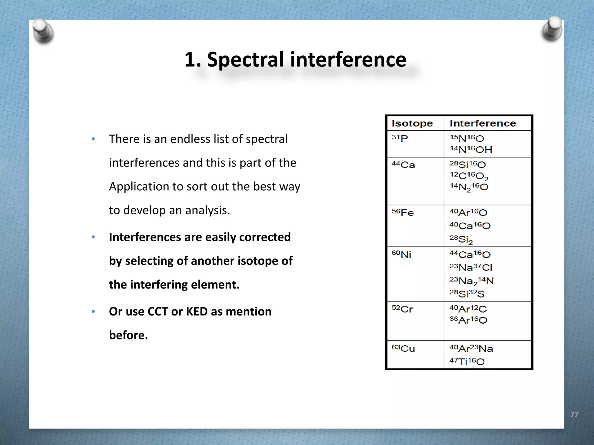 77
1. Spectral interference
• There is an endless list of spectral
interferences and this is part of the
Application to sort out the best way
to develop an analysis.
• Interferences are easily corrected
by selecting of another isotope of
the interfering element.
• Or use CCT or KED as mention
before.
 
