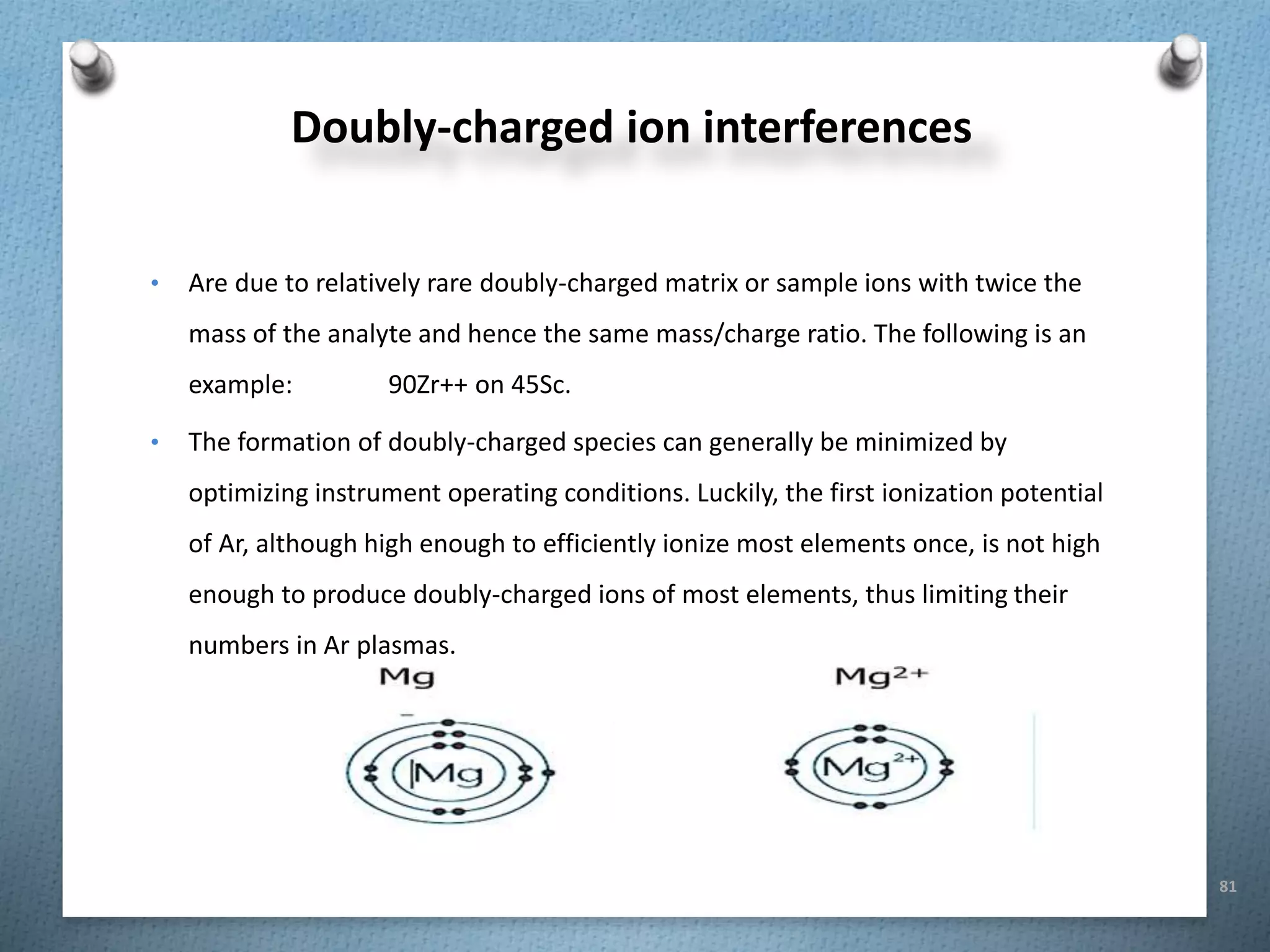 81
Doubly-charged ion interferences
• Are due to relatively rare doubly-charged matrix or sample ions with twice the
mass of the analyte and hence the same mass/charge ratio. The following is an
example: 90Zr++ on 45Sc.
• The formation of doubly-charged species can generally be minimized by
optimizing instrument operating conditions. Luckily, the first ionization potential
of Ar, although high enough to efficiently ionize most elements once, is not high
enough to produce doubly-charged ions of most elements, thus limiting their
numbers in Ar plasmas.
 