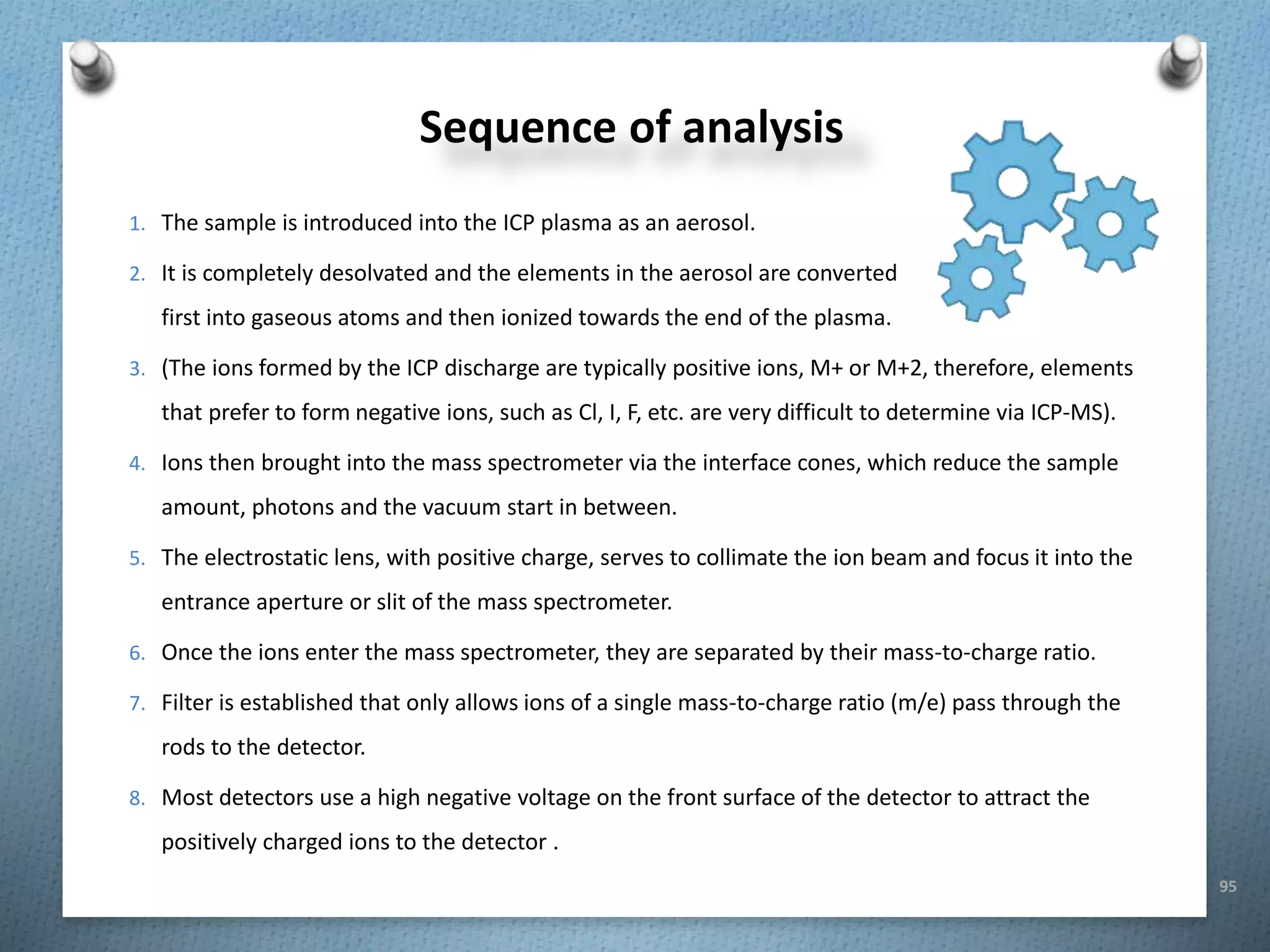 95
Sequence of analysis
1. The sample is introduced into the ICP plasma as an aerosol.
2. It is completely desolvated and the elements in the aerosol are converted
first into gaseous atoms and then ionized towards the end of the plasma.
3. (The ions formed by the ICP discharge are typically positive ions, M+ or M+2, therefore, elements
that prefer to form negative ions, such as Cl, I, F, etc. are very difficult to determine via ICP-MS).
4. Ions then brought into the mass spectrometer via the interface cones, which reduce the sample
amount, photons and the vacuum start in between.
5. The electrostatic lens, with positive charge, serves to collimate the ion beam and focus it into the
entrance aperture or slit of the mass spectrometer.
6. Once the ions enter the mass spectrometer, they are separated by their mass-to-charge ratio.
7. Filter is established that only allows ions of a single mass-to-charge ratio (m/e) pass through the
rods to the detector.
8. Most detectors use a high negative voltage on the front surface of the detector to attract the
positively charged ions to the detector .
 