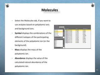 102
Molecules
• Select the Molecules tab, if you want to
use analytes based on polyatomic ions
and background ions.
• Symbol displays the combinations of the
different isotopes of the participating
elements of the polyatomic ion (or the
background).
• Mass displays the mass of the
polyatomic ion.
• Abundance displays the value of the
calculated natural abundance of the
polyatomic ion.
 