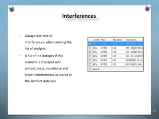103
Interferences
• Always take care of
interferences, when creating the
list of analytes.
• A list of the isotopes if this
element is displayed with
symbol, mass, abundance and
known interferences as stored in
the element database.
 