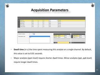 104
Acquisition Parameters
• Dwell time (in s) the time spent measuring this analyte on a single channel. By default,
this value is set to 0.01 seconds.
• Major analytes (ppm level) require shorter dwell times. Minor analytes (ppt, ppb level)
require longer dwell times.
 