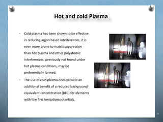 16
Hot and cold Plasma
• Cold plasma has been shown to be effective
in reducing argon based interferences, it is
even more prone to matrix suppression
than hot plasma and other polyatomic
interferences, previously not found under
hot plasma conditions, may be
preferentially formed.
• The use of cold plasma does provide an
additional benefit of a reduced background
equivalent concentration (BEC) for elements
with low first ionization potentials.
 
