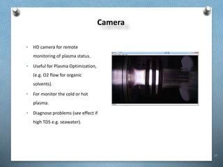17
Camera
• HD camera for remote
monitoring of plasma status.
• Useful for Plasma Optimization,
(e.g. O2 flow for organic
solvents).
• For monitor the cold or hot
plasma.
• Diagnose problems (see effect if
high TDS e.g. seawater).
 