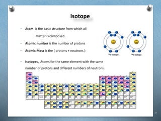 22
Isotope
• Atom is the basic structure from which all
matter is composed.
• Atomic number is the number of protons
• Atomic Mass is the ( protons + neutrons )
• Isotopes, Atoms for the same element with the same
number of protons and different numbers of neutrons.
 