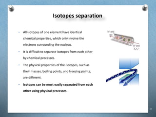 23
Isotopes separation
• All isotopes of one element have identical
chemical properties, which only involve the
electrons surrounding the nucleus.
• It is difficult to separate isotopes from each other
by chemical processes.
• The physical properties of the isotopes, such as
their masses, boiling points, and freezing points,
are different.
• Isotopes can be most easily separated from each
other using physical processes.
 