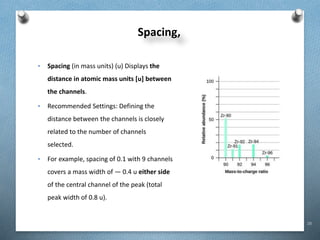 28
Spacing,
• Spacing (in mass units) (u) Displays the
distance in atomic mass units [u] between
the channels.
• Recommended Settings: Defining the
distance between the channels is closely
related to the number of channels
selected.
• For example, spacing of 0.1 with 9 channels
covers a mass width of ― 0.4 u either side
of the central channel of the peak (total
peak width of 0.8 u).
 