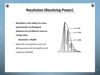 29
Resolution (Resolving Power)
• Resolution is the ability of a mass
spectrometer to distinguish
between ions of different mass-to-
charge ratios.
Resolution = M/ΔM
• where M corresponds to m/z and
ΔM represents the full width at half
maximum (FWHM).
 