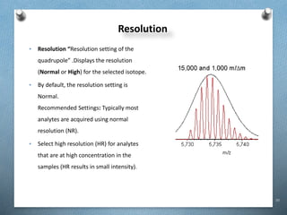 30
Resolution
• Resolution “Resolution setting of the
quadrupole” .Displays the resolution
(Normal or High) for the selected isotope.
• By default, the resolution setting is
Normal.
Recommended Settings: Typically most
analytes are acquired using normal
resolution (NR).
• Select high resolution (HR) for analytes
that are at high concentration in the
samples (HR results in small intensity).
 