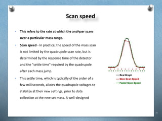 31
Scan speed
• This refers to the rate at which the analyzer scans
over a particular mass range.
• Scan speed - In practice, the speed of the mass scan
is not limited by the quadrupole scan rate, but is
determined by the response time of the detector
and the "settle time" required by the quadrupole
after each mass jump.
• This settle time, which is typically of the order of a
few milliseconds, allows the quadrupole voltages to
stabilize at their new settings, prior to data
collection at the new set mass. A well-designed
 