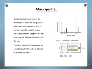 32
Mass spectra
• A mass spectrum will usually be
presented as a vertical bar graph, in
which each bar represents an ion
having a specific mass-to-charge
ratio (m/z) and the length of the bar
indicates the relative abundance of
the ion.
• The most intense ion is assigned an
abundance of 100, and it is referred
to as the base peak.
 