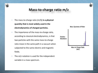 33
Mass-to-charge ratio m/z
• The mass-to-charge ratio (m/Q) is a physical
quantity that is most widely used in the
electrodynamics of charged particles.
• The importance of the mass-to-charge ratio,
according to classical electrodynamics, is that
two particles with the same mass-to-charge
ratio move in the same path in a vacuum when
subjected to the same electric and magnetic
fields.
• The m/z notation is used for the independent
variable in a mass spectrum.
 