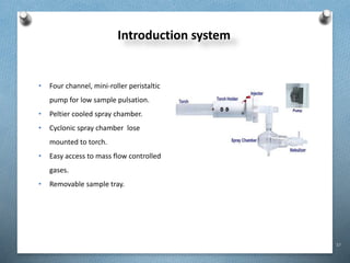 37
Introduction system
• Four channel, mini-roller peristaltic
pump for low sample pulsation.
• Peltier cooled spray chamber.
• Cyclonic spray chamber lose
mounted to torch.
• Easy access to mass flow controlled
gases.
• Removable sample tray.
 