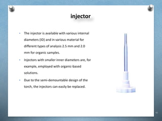 42
injector
• The injector is available with various internal
diameters (ID) and in various material for
different types of analysis 2.5 mm and 2.0
mm for organic samples.
• Injectors with smaller inner diameters are, for
example, employed with organic-based
solutions.
• Due to the semi-demountable design of the
torch, the injectors can easily be replaced.
 