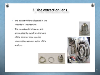 46
3. The extraction lens
• The extraction lens is located at the
left side of the interface.
• The extraction lens focuses and
accelerates the ions from the back
of the skimmer cone into the
intermediate vacuum region of the
analyzer.
 