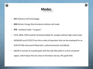 50
Modes
• CCT (Collision Cell Technology)
• KED (Kinetic Energy Discrimination) collision cell mode.
• STD - standard mode. “no gases”
• CCTS, KEDS, STDS Used for Sensitivity Mode for samples without high matrix load.
• KED/KEDS and CCT/CCTS are the m odes of operation that can be employed for an
iCAP ICP-MS instrument fitted with a collision/reaction cell (QCell).
• (QCell) It consists of a quadrupole with flat rods (flat pole) in a semi-contained
region, which keeps the ions close to the beam axis by a RF guide field.
 