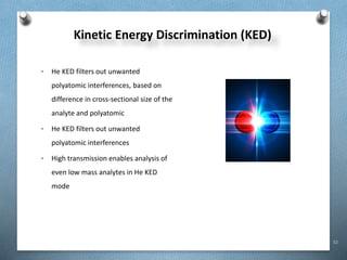 52
Kinetic Energy Discrimination (KED)
• He KED filters out unwanted
polyatomic interferences, based on
difference in cross-sectional size of the
analyte and polyatomic
• He KED filters out unwanted
polyatomic interferences
• High transmission enables analysis of
even low mass analytes in He KED
mode
 