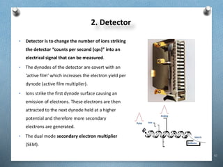 62
2. Detector
• Detector is to change the number of ions striking
the detector “counts per second (cps)” into an
electrical signal that can be measured.
• The dynodes of the detector are covert with an
‘active film’ which increases the electron yield per
dynode (active film multiplier).
• Ions strike the first dynode surface causing an
emission of electrons. These electrons are then
attracted to the next dynode held at a higher
potential and therefore more secondary
electrons are generated.
• The dual mode secondary electron multiplier
(SEM).
 