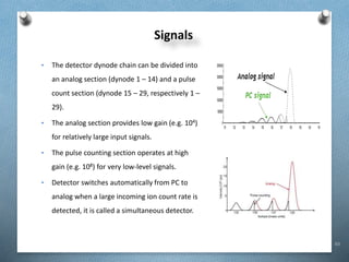 63
• The detector dynode chain can be divided into
an analog section (dynode 1 – 14) and a pulse
count section (dynode 15 – 29, respectively 1 –
29).
• The analog section provides low gain (e.g. 104)
for relatively large input signals.
• The pulse counting section operates at high
gain (e.g. 108) for very low-level signals.
• Detector switches automatically from PC to
analog when a large incoming ion count rate is
detected, it is called a simultaneous detector.
Signals
 