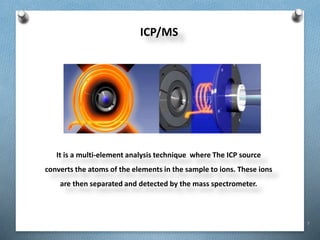 7
ICP/MS
It is a multi-element analysis technique where The ICP source
converts the atoms of the elements in the sample to ions. These ions
are then separated and detected by the mass spectrometer.
 
