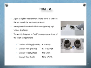 71
Exhaust
• Argon is slightly heavier than air and tends to settle in
the bottom of the torch compartment.
• An argon environment is ideal for supporting high
voltage discharge.
• The vent is designed to “pull” the argon up and out of
the torch compartment.
• Exhaust velocity (plasma) 6 to 8 m/s
• Exhaust flow (plasma) 67 to 90 m³/h
• Exhaust velocity (heat) 4 to 6 m/s
• Exhaust flow (heat) 45 to 67m³/h
 