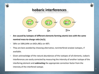79
Isobaric interferences
• Are caused by isotopes of different elements forming atomic ions with the same
nominal mass-to-charge ratio (m/z).
• 58Fe on 58Ni,64Ni on 64Zn,48Ca on 48Ti.
• They are best avoided by choosing alternative, noninterfered analyte isotopes, if
available.
• Given acknowledge of the natural abundances of the isotopes of all elements, isobaric
interferences are easily corrected by measuring the intensity of another isotope of the
interfering element and subtracting the appropriate correction factor from the
intensity of the interfered isotope.
 