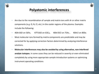 80
Polyatomic interferences
• Are due to the recombination of sample and matrix ions with Ar or other matrix
components (e.g. O, N, Cl, etc.) in the cooler regions of the plasma. Examples
include the following:
• 40Ar16O on 56Fe, 47Ti16O on 63Cu, 40Ar35Cl on 75As , 40Ar2 on 80Se.
• Most molecular ions formed by matrix components are predictable and may be
corrected for by applying correction factors determined by analyzing interference
solutions.
• Molecular interferences may also be avoided by using alternative, non-interfered
analyte isotopes. In some cases they can be reduced in severity or even eliminated
completely by using more appropriate sample introduction systems or optimizing
instrument operating conditions
 