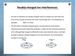 81
Doubly-charged ion interferences
• Are due to relatively rare doubly-charged matrix or sample ions with twice the
mass of the analyte and hence the same mass/charge ratio. The following is an
example: 90Zr++ on 45Sc.
• The formation of doubly-charged species can generally be minimized by
optimizing instrument operating conditions. Luckily, the first ionization potential
of Ar, although high enough to efficiently ionize most elements once, is not high
enough to produce doubly-charged ions of most elements, thus limiting their
numbers in Ar plasmas.
 