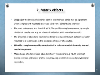 82
2. Matrix effects
• Clogging of the orifices in either or both of the interface cones may be a problem
when samples with high total dissolved solid (TDS) contents are analyzed.
• The max. salt content less than 0.1 wt.%. The problem may be overcome by sample
dilution or may be use (e.g. an ultrasonic nebulizer with a desolvation unit).
• The presence of abundant, easily ionized matrix components such as Na in seawater
may lead to a suppression in the ionization efficiency of analytes.
• This effect may be reduced by sample dilution or by removal of the easily ionized
matrix component.
• Mass-charge effects between abundant heavy matrix ions (e.g. Pb, U) with high
kinetic energies and lighter analyte ions may also result in decreased analyte signal
intensities.
 