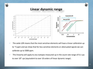 93
Linear dynamic range
• The wide LDR means that the most sensitive elements will have a linear calibration up
to ~5 ppm and we show that for less sensitive elements or attenuated signals we can
calibrate up to 5000 ppm.
• This linearity will apply to any isotopes measured up in the count rate range of 0.1 cps
to over 109 cps (equivalent to over 10 orders of linear dynamic range) .
 