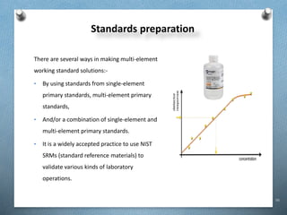 96
Standards preparation
There are several ways in making multi-element
working standard solutions:-
• By using standards from single-element
primary standards, multi-element primary
standards,
• And/or a combination of single-element and
multi-element primary standards.
• It is a widely accepted practice to use NIST
SRMs (standard reference materials) to
validate various kinds of laboratory
operations.
 