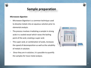 97
Sample preparation
Microwave digestion
• Microwave Digestion is a common technique used
to dissolve metals into an aqueous solution prior to
elemental analysis.
• The process involves irradiating a sample in strong
acids in a sealed vessel which raises the boiling
point of the acid, creating a super acid.
• This super acid, or combination of acids, increases
the speed of decomposition as well as the solubility
of metals in solution.
• Once they are in solution, it is possible to quantify
the samples for trace metal analysis.
 