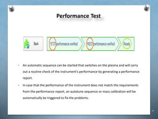 99
Performance Test
• An automatic sequence can be started that switches on the plasma and will carry
out a routine check of the instrument’s performance by generating a performance
report.
• In case that the performance of the instrument does not match the requirements
from the performance report, an autotune sequence or mass calibration will be
automatically be triggered to fix the problems.
 