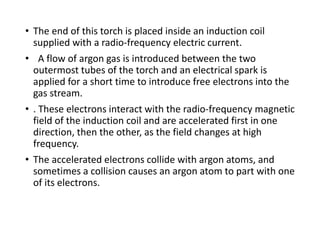 • The end of this torch is placed inside an induction coil
supplied with a radio-frequency electric current.
• A flow of argon gas is introduced between the two
outermost tubes of the torch and an electrical spark is
applied for a short time to introduce free electrons into the
gas stream.
• . These electrons interact with the radio-frequency magnetic
field of the induction coil and are accelerated first in one
direction, then the other, as the field changes at high
frequency.
• The accelerated electrons collide with argon atoms, and
sometimes a collision causes an argon atom to part with one
of its electrons.
 